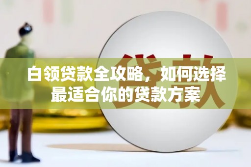 沽源白领贷款全攻略，如何选择最适合你的贷款方案